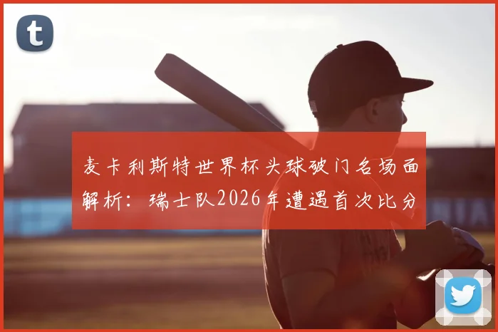 麦卡利斯特世界杯头球破门名场面解析:瑞士队2026年遭遇首次比分落后全程回顾,附进球视频集锦及战术分析