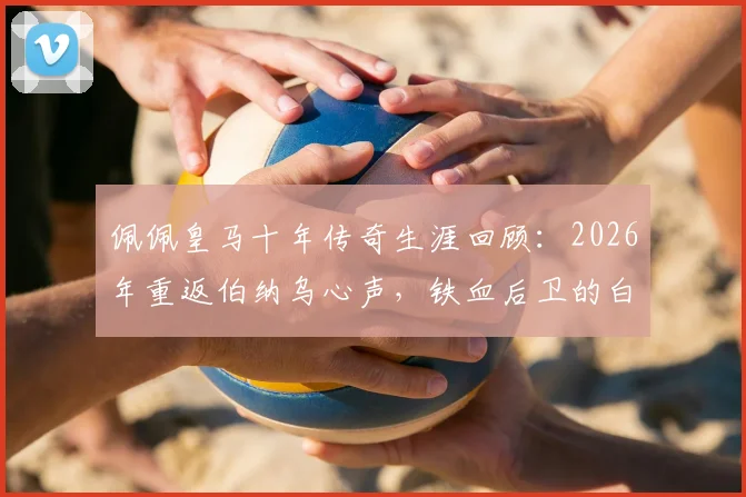 佩佩皇马十年传奇生涯回顾:2026年重返伯纳乌心声,铁血后卫的白色情缘