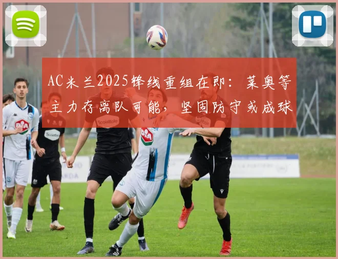 AC米兰2025锋线重组在即:莱奥等主力存离队可能,坚固防守或成球队新赛季立足根本