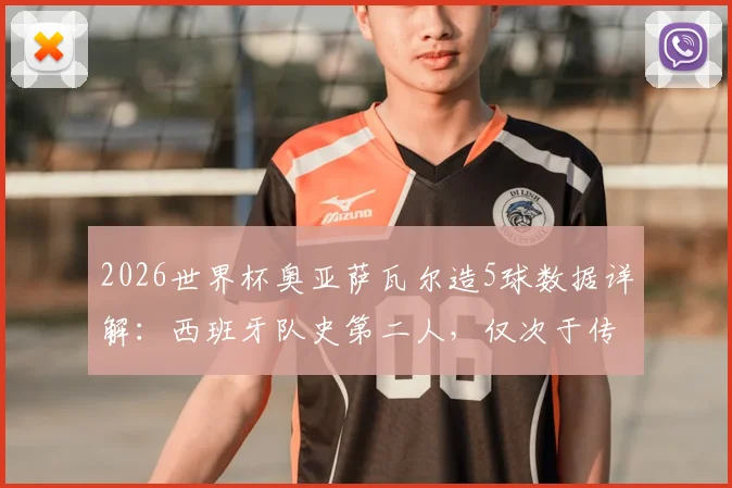 2026世界杯奥亚萨瓦尔造5球数据详解:西班牙队史第二人,仅次于传奇比利亚的表现全解析