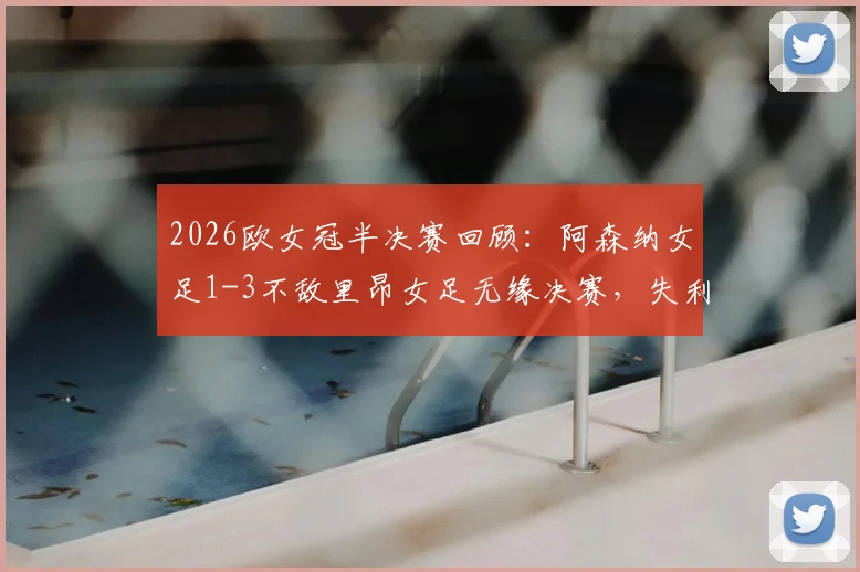 2026欧女冠半决赛回顾:阿森纳女足1-3不敌里昂女足无缘决赛,失利关键因素与未来挑战