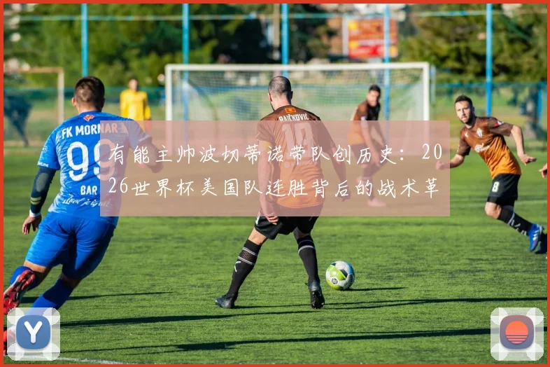 有能主帅波切蒂诺带队创历史：2026世界杯美国队连胜背后的战术革新与未来展望