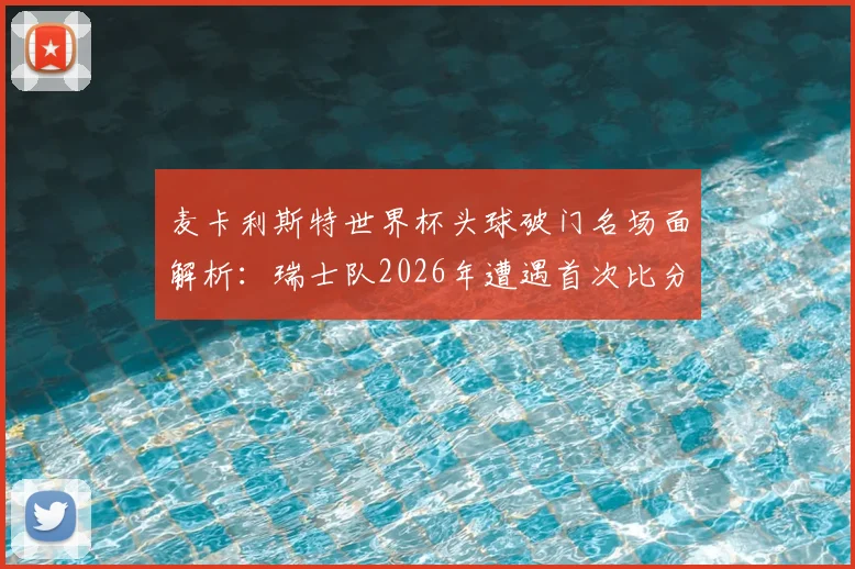 麦卡利斯特世界杯头球破门名场面解析:瑞士队2026年遭遇首次比分落后全程回顾,附进球视频集锦及战术分析