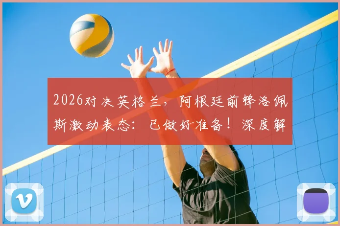 2026对决英格兰,阿根廷前锋洛佩斯激动表态:已做好准备!深度解读南美雄鹰赛前状态与战术应对