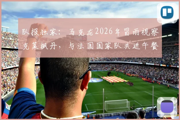 队报独家：马克龙2026年冒雨视察克莱枫丹，与法国国家队共进午餐探讨欧洲杯备战