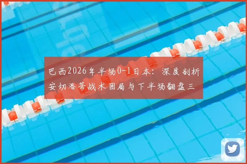 巴西2026年半场0-1日本：深度剖析安切洛蒂战术困局与下半场翻盘三大调整策略