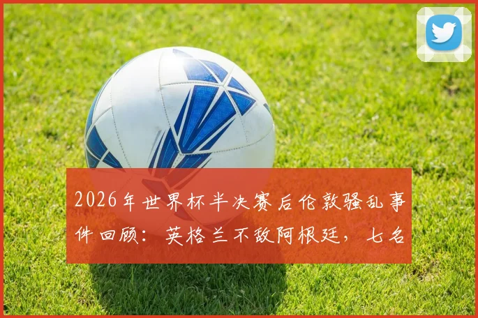 2026年世界杯半决赛后伦敦骚乱事件回顾:英格兰不敌阿根廷,七名球迷遭警方逮捕原因解析