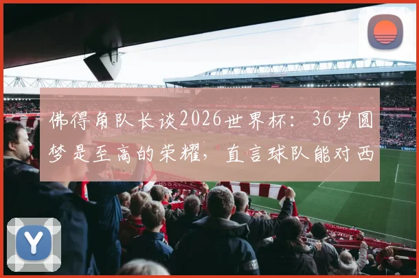 佛得角队长谈2026世界杯:36岁圆梦是至高的荣耀,直言球队能对西班牙构成威胁