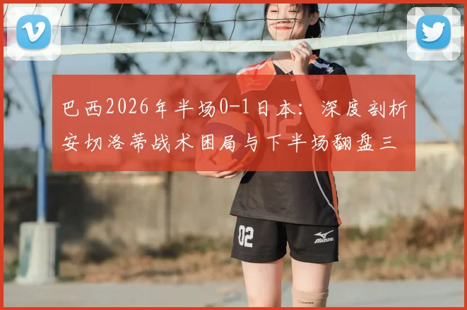 巴西2026年半场0-1日本：深度剖析安切洛蒂战术困局与下半场翻盘三大调整策略