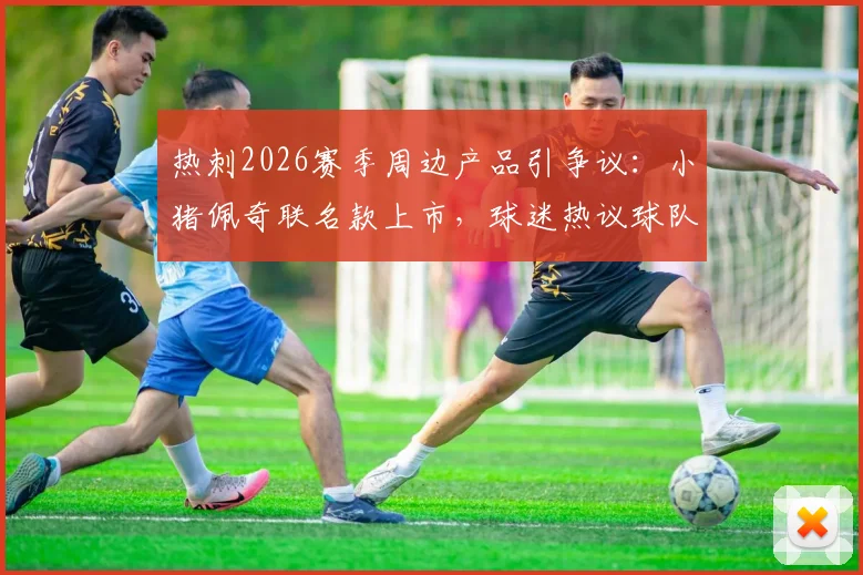 热刺2026赛季周边产品引争议:小猪佩奇联名款上市,球迷热议球队表现与商业策略