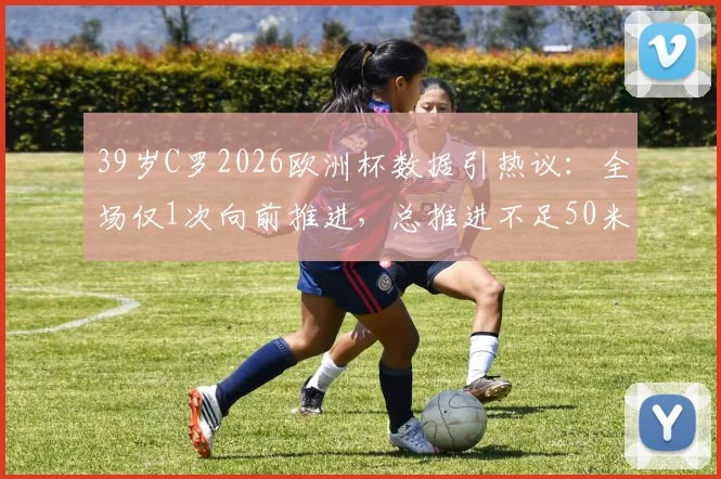 39岁C罗2026欧洲杯数据引热议:全场仅1次向前推进,总推进不足50米意味着什么?