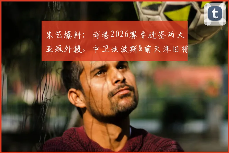 朱艺爆料：海港2026赛季连签两大亚冠外援，中卫坎波斯&前天津旧将格劳加盟解析