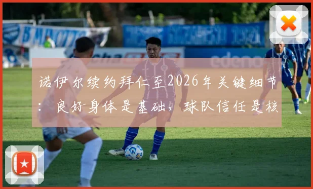 诺伊尔续约拜仁至2026年关键细节：良好身体是基础，球队信任是核心，未来规划引关注