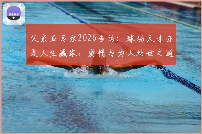 父亲亚马尔2026专访:球场天才亦是人生赢家,爱情与为人处世之道全解析