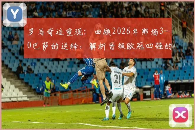 罗马奇迹重现：回顾2026年那场3-0巴萨的逆转，解析晋级欧冠四强的关键瞬间