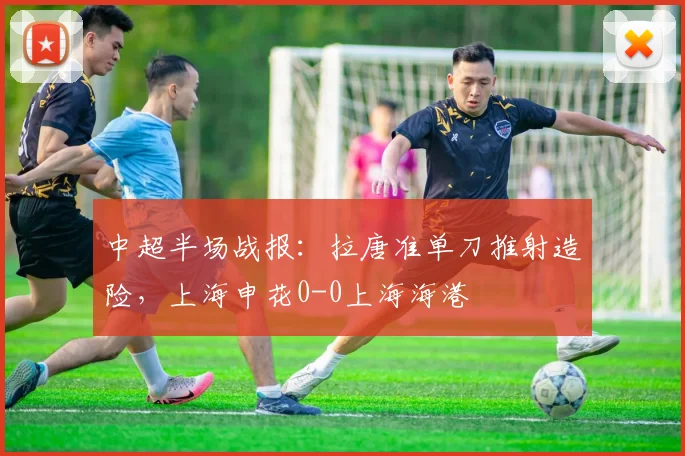 中超半场战报：拉唐准单刀推射造险，上海申花0-0上海海港