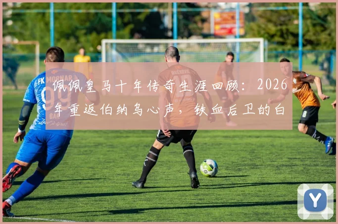 佩佩皇马十年传奇生涯回顾：2026年重返伯纳乌心声，铁血后卫的白色情缘