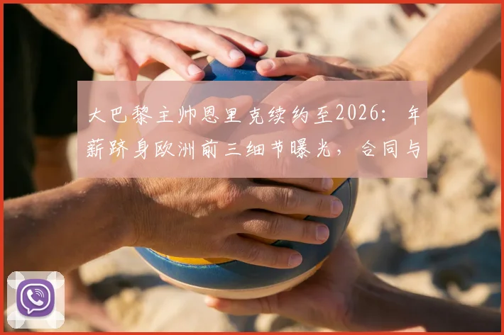 大巴黎主帅恩里克续约至2026：年薪跻身欧洲前三细节曝光，合同与PSG未来计划解析