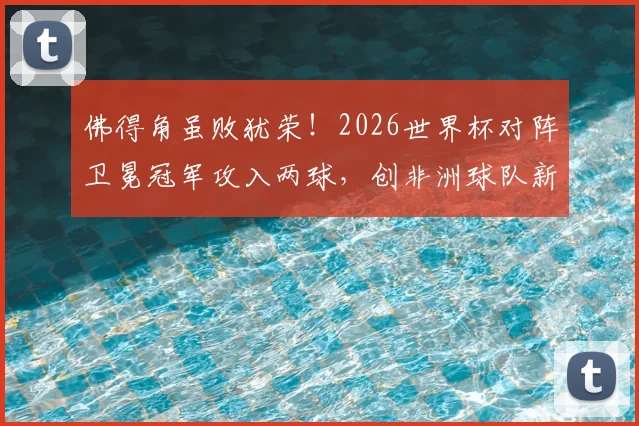 佛得角虽败犹荣!2026世界杯对阵卫冕冠军攻入两球,创非洲球队新纪录深度解读