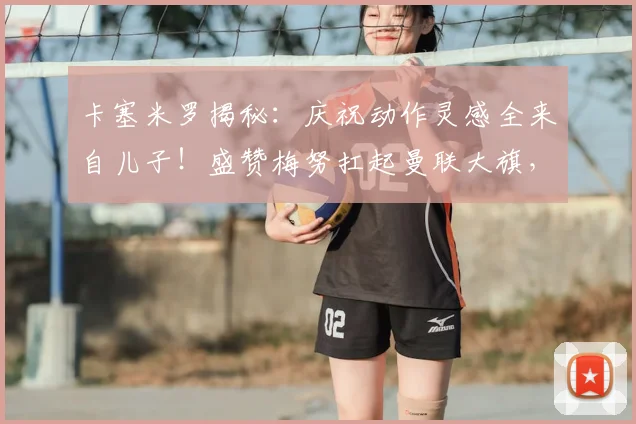 卡塞米罗揭秘：庆祝动作灵感全来自儿子！盛赞梅努扛起曼联大旗，解析2026赛季红魔中场传承之路