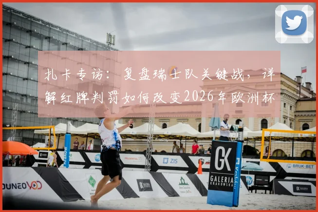 扎卡专访:复盘瑞士队关键战,详解红牌判罚如何改变2026年欧洲杯比赛走向