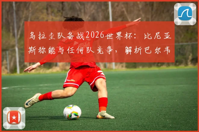 乌拉圭队备战2026世界杯：比尼亚斯称能与任何队竞争，解析巴尔韦德如何带动全队前进