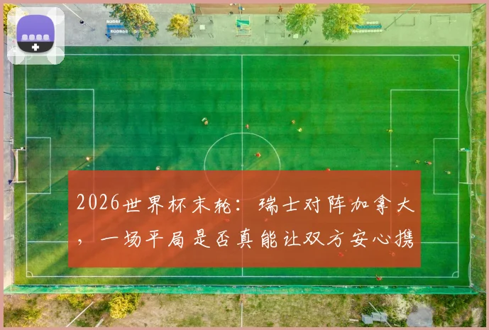 2026世界杯末轮:瑞士对阵加拿大,一场平局是否真能让双方安心携手晋级?深度解析两队出线形势
