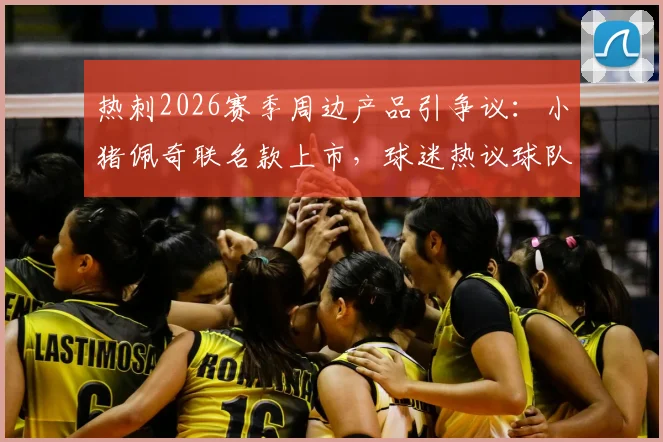 热刺2026赛季周边产品引争议:小猪佩奇联名款上市,球迷热议球队表现与商业策略