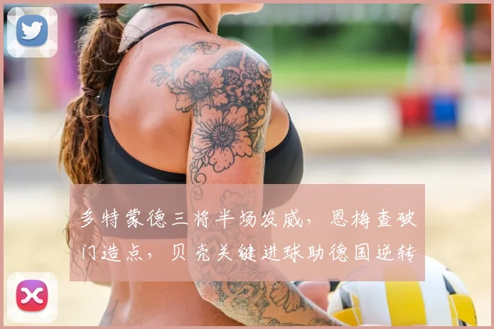 多特蒙德三将半场发威,恩梅查破门造点,贝壳关键进球助德国逆转取胜,解析德甲力量对国家队的影响