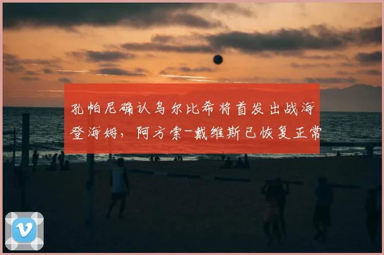 孔帕尼确认乌尔比希将首发出战海登海姆,阿方索-戴维斯已恢复正常训练,拜仁阵容最新解析