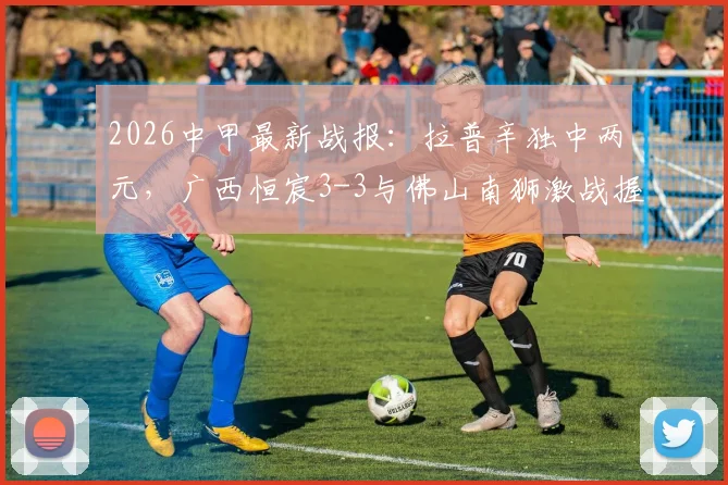 2026中甲最新战报：拉普辛独中两元，广西恒宸3-3与佛山南狮激战握手言和，附最新积分榜与赛程解读