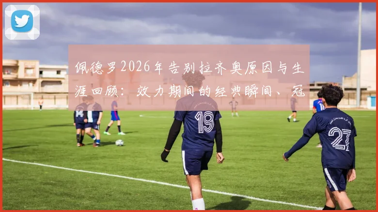 佩德罗2026年告别拉齐奥原因与生涯回顾:效力期间的经典瞬间、冠军荣誉及对蓝鹰球迷的深情告白