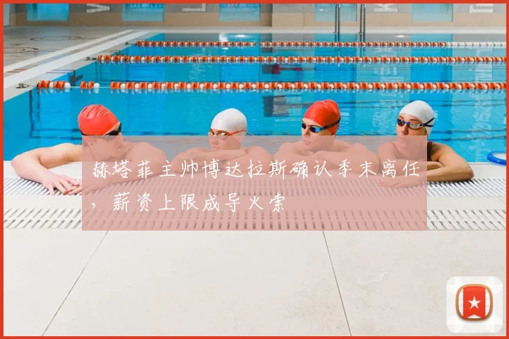 赫塔菲主帅博达拉斯确认季末离任，薪资上限成导火索