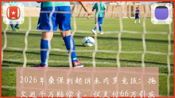 2026年桑保利起诉米内罗竞技：拖欠近千万赔偿金，仅支付66万引发足坛合同纠纷热议