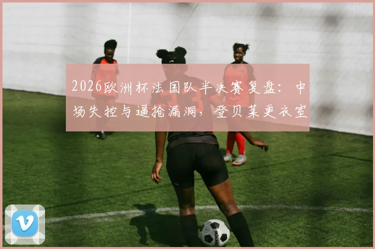 2026欧洲杯法国队半决赛复盘:中场失控与逼抢漏洞,登贝莱更衣室发言揭示内部问题