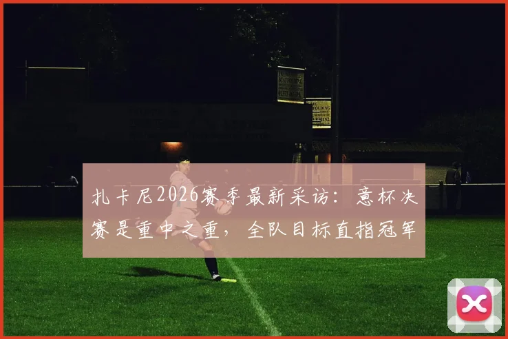 扎卡尼2026赛季最新采访：意杯决赛是重中之重，全队目标直指冠军奖杯