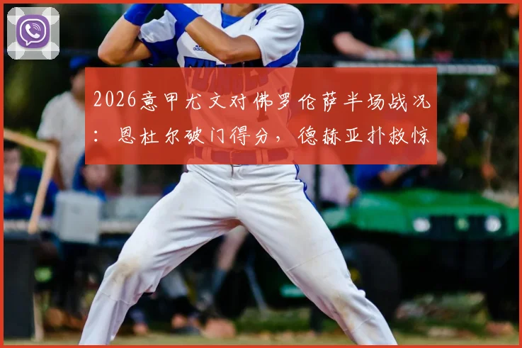 2026意甲尤文对佛罗伦萨半场战况：恩杜尔破门得分，德赫亚扑救惊险，暂0-1落后视频集锦