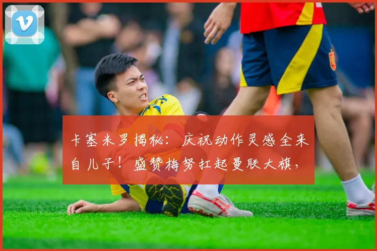 卡塞米罗揭秘：庆祝动作灵感全来自儿子！盛赞梅努扛起曼联大旗，解析2026赛季红魔中场传承之路