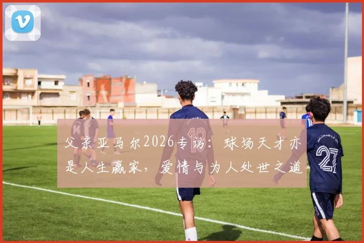 父亲亚马尔2026专访:球场天才亦是人生赢家,爱情与为人处世之道全解析