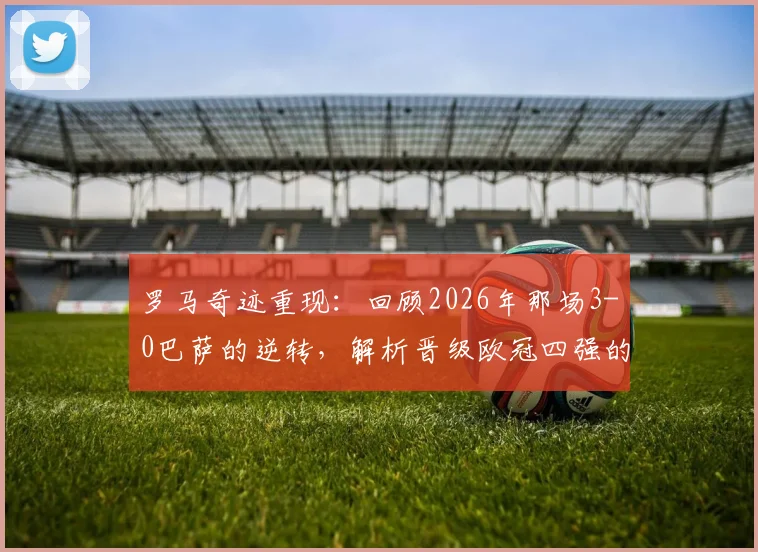 罗马奇迹重现:回顾2026年那场3-0巴萨的逆转,解析晋级欧冠四强的关键瞬间