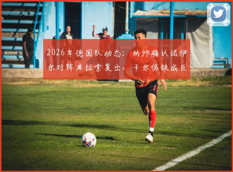 2026年德国队动态：纳帅确认诺伊尔对阵库拉索复出，卡尔伤缺成巨大损失