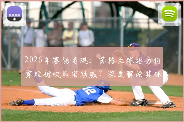 2026年赛场奇观:苏格兰球迷为何穿短裙吹风笛助威?深度解读其独特足球文化与风笛的激情作用