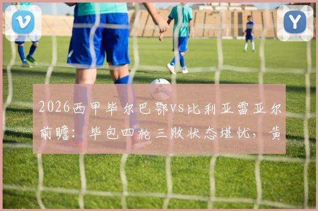 2026西甲毕尔巴鄂vs比利亚雷亚尔前瞻:毕包四轮三败状态堪忧,黄潜火力全开能否趁虚而入?