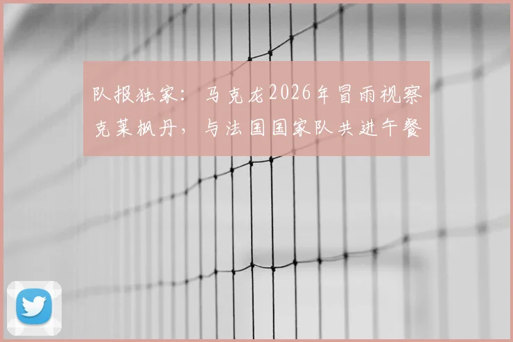 队报独家:马克龙2026年冒雨视察克莱枫丹,与法国国家队共进午餐探讨欧洲杯备战