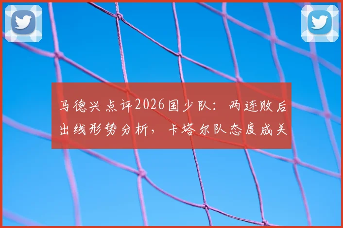 马德兴点评2026国少队:两连败后出线形势分析,卡塔尔队态度成关键变量
