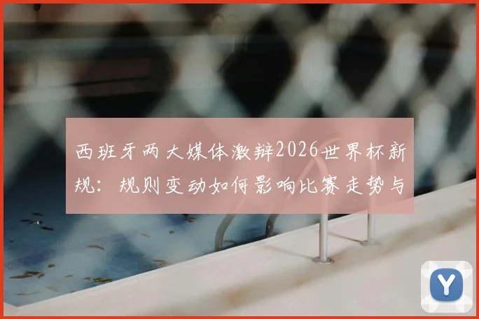 西班牙两大媒体激辩2026世界杯新规:规则变动如何影响比赛走势与球员战术,深度解析各方争议焦点