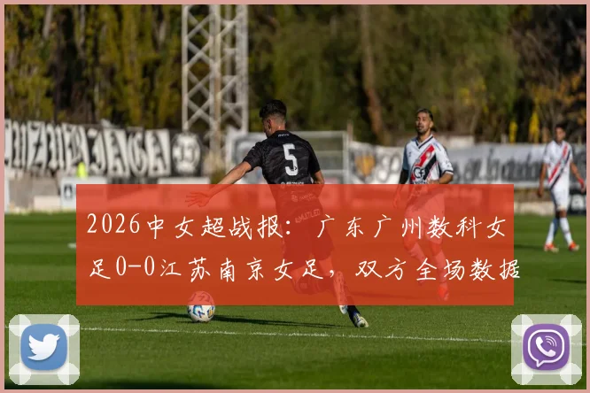 2026中女超战报:广东广州数科女足0-0江苏南京女足,双方全场数据统计与赛后积分榜分析