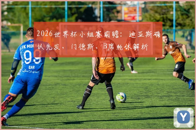 2026世界杯小组赛前瞻：迪亚斯确认先发，门德斯、B席轮休解析