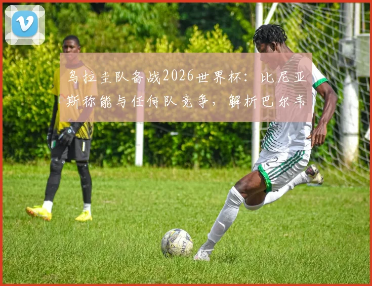 乌拉圭队备战2026世界杯:比尼亚斯称能与任何队竞争,解析巴尔韦德如何带动全队前进