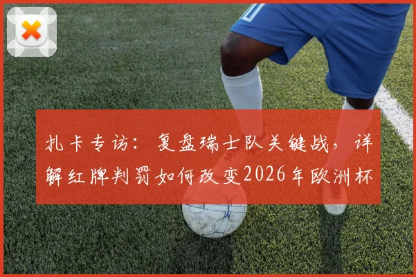 扎卡专访:复盘瑞士队关键战,详解红牌判罚如何改变2026年欧洲杯比赛走向